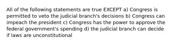 All of the following statements are true EXCEPT a) Congress is permitted to veto the judicial branch's decisions b) Congress can impeach the president c) Congress has the power to approve the federal government's spending d) the judicial branch can decide if laws are unconstitutional