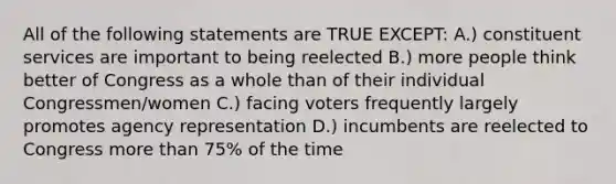 All of the following statements are TRUE EXCEPT: A.) constituent services are important to being reelected B.) more people think better of Congress as a whole than of their individual Congressmen/women C.) facing voters frequently largely promotes agency representation D.) incumbents are reelected to Congress more than 75% of the time