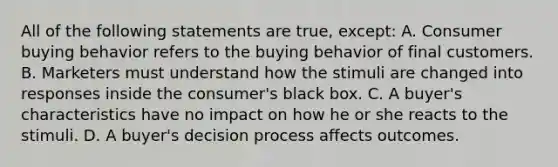 All of the following statements are true, except: A. Consumer buying behavior refers to the buying behavior of final customers. B. Marketers must understand how the stimuli are changed into responses inside the consumer's black box. C. A buyer's characteristics have no impact on how he or she reacts to the stimuli. D. A buyer's decision process affects outcomes.