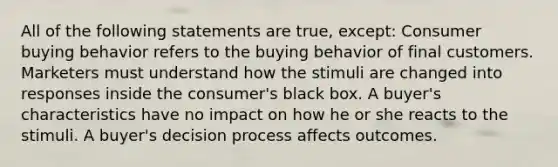 All of the following statements are true, except: Consumer buying behavior refers to the buying behavior of final customers. Marketers must understand how the stimuli are changed into responses inside the consumer's black box. A buyer's characteristics have no impact on how he or she reacts to the stimuli. A buyer's decision process affects outcomes.