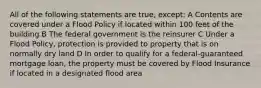 All of the following statements are true, except: A Contents are covered under a Flood Policy if located within 100 feet of the building B The federal government is the reinsurer C Under a Flood Policy, protection is provided to property that is on normally dry land D In order to qualify for a federal-guaranteed mortgage loan, the property must be covered by Flood Insurance if located in a designated flood area