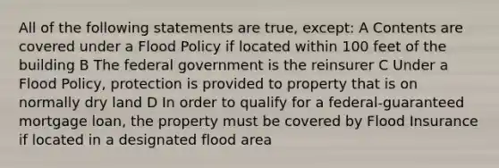 All of the following statements are true, except: A Contents are covered under a Flood Policy if located within 100 feet of the building B The federal government is the reinsurer C Under a Flood Policy, protection is provided to property that is on normally dry land D In order to qualify for a federal-guaranteed mortgage loan, the property must be covered by Flood Insurance if located in a designated flood area