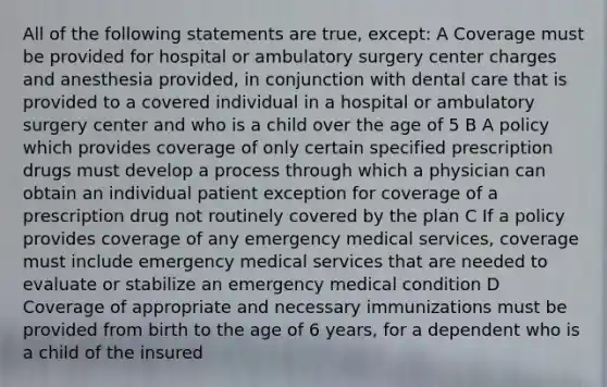 All of the following statements are true, except: A Coverage must be provided for hospital or ambulatory surgery center charges and anesthesia provided, in conjunction with dental care that is provided to a covered individual in a hospital or ambulatory surgery center and who is a child over the age of 5 B A policy which provides coverage of only certain specified prescription drugs must develop a process through which a physician can obtain an individual patient exception for coverage of a prescription drug not routinely covered by the plan C If a policy provides coverage of any emergency medical services, coverage must include emergency medical services that are needed to evaluate or stabilize an emergency medical condition D Coverage of appropriate and necessary immunizations must be provided from birth to the age of 6 years, for a dependent who is a child of the insured