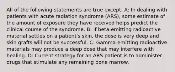 All of the following statements are true except: A: In dealing with patients with acute radiation syndrome (ARS), some estimate of the amount of exposure they have received helps predict the clinical course of the syndrome. B: If beta-emitting radioactive material settles on a patient's skin, the dose is very deep and skin grafts will not be successful. C: Gamma-emitting radioactive materials may produce a deep dose that may interfere with healing. D: Current strategy for an ARS patient is to administer drugs that stimulate any remaining bone marrow.