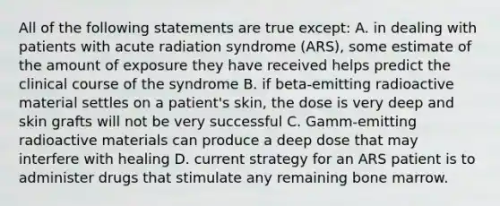 All of the following statements are true except: A. in dealing with patients with acute radiation syndrome (ARS), some estimate of the amount of exposure they have received helps predict the clinical course of the syndrome B. if beta-emitting radioactive material settles on a patient's skin, the dose is very deep and skin grafts will not be very successful C. Gamm-emitting radioactive materials can produce a deep dose that may interfere with healing D. current strategy for an ARS patient is to administer drugs that stimulate any remaining bone marrow.