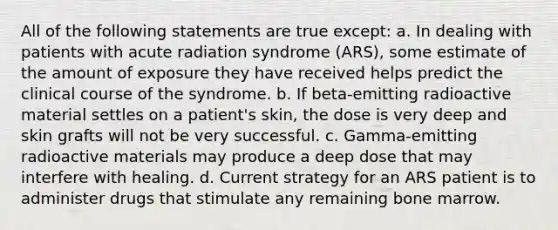 All of the following statements are true except: a. In dealing with patients with acute radiation syndrome (ARS), some estimate of the amount of exposure they have received helps predict the clinical course of the syndrome. b. If beta-emitting radioactive material settles on a patient's skin, the dose is very deep and skin grafts will not be very successful. c. Gamma-emitting radioactive materials may produce a deep dose that may interfere with healing. d. Current strategy for an ARS patient is to administer drugs that stimulate any remaining bone marrow.