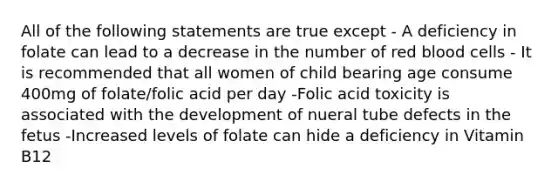 All of the following statements are true except - A deficiency in folate can lead to a decrease in the number of red blood cells - It is recommended that all women of child bearing age consume 400mg of folate/folic acid per day -Folic acid toxicity is associated with the development of nueral tube defects in the fetus -Increased levels of folate can hide a deficiency in Vitamin B12