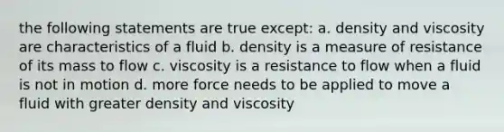 the following statements are true except: a. density and viscosity are characteristics of a fluid b. density is a measure of resistance of its mass to flow c. viscosity is a resistance to flow when a fluid is not in motion d. more force needs to be applied to move a fluid with greater density and viscosity