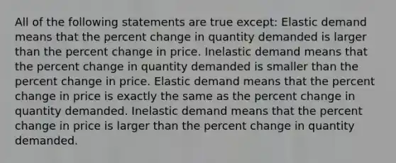 All of the following statements are true except: Elastic demand means that the <a href='https://www.questionai.com/knowledge/kTUYTsQGJM-percent-change' class='anchor-knowledge'>percent change</a> in quantity demanded is larger than the percent change in price. Inelastic demand means that the percent change in quantity demanded is smaller than the percent change in price. Elastic demand means that the percent change in price is exactly the same as the percent change in quantity demanded. Inelastic demand means that the percent change in price is larger than the percent change in quantity demanded.