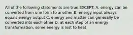 All of the following statements are true EXCEPT: A. energy can be converted from one form to another B. energy input always equals energy output C. energy and matter can generally be converted into each other D. at each step of an energy transformation, some energy is lost to heat