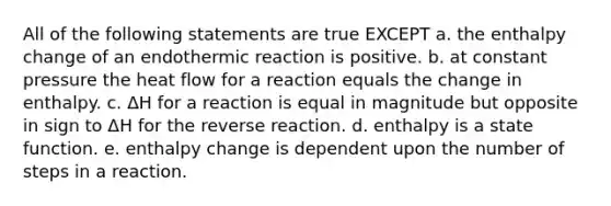 All of the following statements are true EXCEPT a. the enthalpy change of an endothermic reaction is positive. b. at constant pressure the heat flow for a reaction equals the change in enthalpy. c. ΔH for a reaction is equal in magnitude but opposite in sign to ΔH for the reverse reaction. d. enthalpy is a state function. e. enthalpy change is dependent upon the number of steps in a reaction.