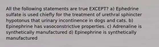 All the following statements are true EXCEPT? a) Ephedrine sulfate is used chiefly for the treatment of urethral sphincter hypotonus that urinary incontinence in dogs and cats. b) Epinephrine has vasoconstrictive properties. c) Adrenaline is synthetically manufactured d) Epinephrine is synthetically manufactured