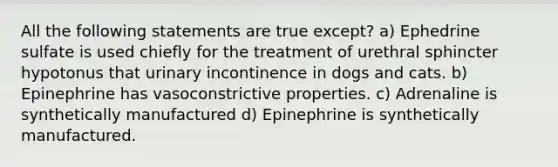 All the following statements are true except? a) Ephedrine sulfate is used chiefly for the treatment of urethral sphincter hypotonus that urinary incontinence in dogs and cats. b) Epinephrine has vasoconstrictive properties. c) Adrenaline is synthetically manufactured d) Epinephrine is synthetically manufactured.