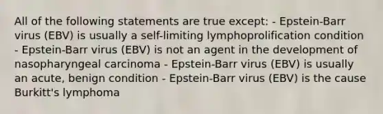 All of the following statements are true except: - Epstein-Barr virus (EBV) is usually a self-limiting lymphoprolification condition - Epstein-Barr virus (EBV) is not an agent in the development of nasopharyngeal carcinoma - Epstein-Barr virus (EBV) is usually an acute, benign condition - Epstein-Barr virus (EBV) is the cause Burkitt's lymphoma