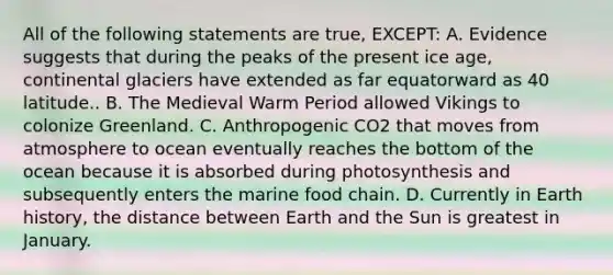 All of the following statements are true, EXCEPT: A. Evidence suggests that during the peaks of the present ice age, continental glaciers have extended as far equatorward as 40 latitude.. B. The Medieval Warm Period allowed Vikings to colonize Greenland. C. Anthropogenic CO2 that moves from atmosphere to ocean eventually reaches the bottom of the ocean because it is absorbed during photosynthesis and subsequently enters the marine food chain. D. Currently in Earth history, the distance between Earth and the Sun is greatest in January.