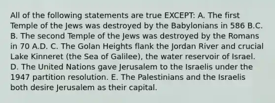 All of the following statements are true EXCEPT: A. The first Temple of the Jews was destroyed by the Babylonians in 586 B.C. B. The second Temple of the Jews was destroyed by the Romans in 70 A.D. C. The Golan Heights flank the Jordan River and crucial Lake Kinneret (the Sea of Galilee), the water reservoir of Israel. D. The United Nations gave Jerusalem to the Israelis under the 1947 partition resolution. E. The Palestinians and the Israelis both desire Jerusalem as their capital.