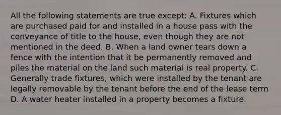 All the following statements are true except: A. Fixtures which are purchased paid for and installed in a house pass with the conveyance of title to the house, even though they are not mentioned in the deed. B. When a land owner tears down a fence with the intention that it be permanently removed and piles the material on the land such material is real property. C. Generally trade fixtures, which were installed by the tenant are legally removable by the tenant before the end of the lease term D. A water heater installed in a property becomes a fixture.