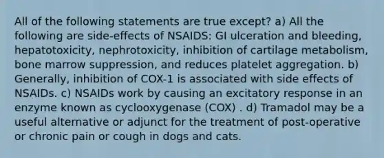 All of the following statements are true except? a) All the following are side-effects of NSAIDS: GI ulceration and bleeding, hepatotoxicity, nephrotoxicity, inhibition of cartilage metabolism, bone marrow suppression, and reduces platelet aggregation. b) Generally, inhibition of COX-1 is associated with side effects of NSAIDs. c) NSAIDs work by causing an excitatory response in an enzyme known as cyclooxygenase (COX) . d) Tramadol may be a useful alternative or adjunct for the treatment of post-operative or chronic pain or cough in dogs and cats.