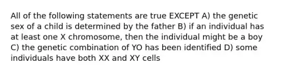 All of the following statements are true EXCEPT A) the genetic sex of a child is determined by the father B) if an individual has at least one X chromosome, then the individual might be a boy C) the genetic combination of YO has been identified D) some individuals have both XX and XY cells