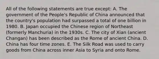 All of the following statements are true except: A. The government of the People's Republic of China announced that the country's population had surpassed a total of one billion in 1980. B. Japan occupied the Chinese region of Northeast (formerly Manchuria) in the 1930s. C. The city of Xian (ancient Changan) has been described as the Rome of ancient China. D. China has four time zones. E. The Silk Road was used to carry goods from China across inner Asia to Syria and onto Rome.