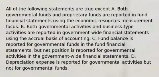 All of the following statements are true except A. Both governmental funds and proprietary funds are reported in fund financial statements using the economic resources measurement focus. B. Both governmental activities and business-type activities are reported in government-wide financial statements using the accrual basis of accounting. C. Fund balance is reported for governmental funds in the fund financial statements, but net position is reported for governmental activities in the government-wide financial statements. D. Depreciation expense is reported for governmental activities but not for governmental funds.