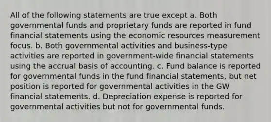 All of the following statements are true except a. Both governmental funds and proprietary funds are reported in fund financial statements using the economic resources measurement focus. b. Both governmental activities and business-type activities are reported in government-wide financial statements using the accrual basis of accounting. c. Fund balance is reported for governmental funds in the fund financial statements, but net position is reported for governmental activities in the GW financial statements. d. Depreciation expense is reported for governmental activities but not for governmental funds.