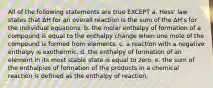 All of the following statements are true EXCEPT a. Hess' law states that ΔH for an overall reaction is the sum of the ΔH's for the individual equations. b. the molar enthalpy of formation of a compound is equal to the enthalpy change when one mole of the compound is formed from elements. c. a reaction with a negative enthalpy is exothermic. d. the enthalpy of formation of an element in its most stable state is equal to zero. e. the sum of the enthalpies of formation of the products in a chemical reaction is defined as the enthalpy of reaction.