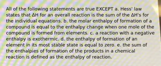 All of the following statements are true EXCEPT a. Hess' law states that ΔH for an overall reaction is the sum of the ΔH's for the individual equations. b. the molar enthalpy of formation of a compound is equal to the enthalpy change when one mole of the compound is formed from elements. c. a reaction with a negative enthalpy is exothermic. d. the enthalpy of formation of an element in its most stable state is equal to zero. e. the sum of the enthalpies of formation of the products in a chemical reaction is defined as the enthalpy of reaction.