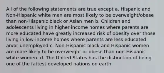 All of the following statements are true except a. Hispanic and Non-Hispanic white men are most likely to be overweight/obese than non-Hispanic black or Asian men b. Children and adolescents living in higher-income homes where parents are more educated have greatly increased risk of obesity over those living in low-income homes where parents are less educated an/or unemployed c. Non-Hispanic black and Hispanic women are more likely to be overweight or obese than non-Hispanic white women. d. The United States has the distinction of being one of the fattest developed nations on earth