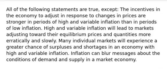 All of the following statements are true, except: The incentives in the economy to adjust in response to changes in prices are stronger in periods of high and variable inflation than in periods of low inflation. High and variable inflation will lead to markets adjusting toward their equilibrium prices and quantities more erratically and slowly. Many individual markets will experience a greater chance of surpluses and shortages in an economy with high and variable inflation. Inflation can blur messages about the conditions of demand and supply in a market economy.