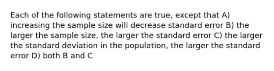 Each of the following statements are true, except that A) increasing the sample size will decrease standard error B) the larger the sample size, the larger the standard error C) the larger the <a href='https://www.questionai.com/knowledge/kqGUr1Cldy-standard-deviation' class='anchor-knowledge'>standard deviation</a> in the population, the larger the standard error D) both B and C