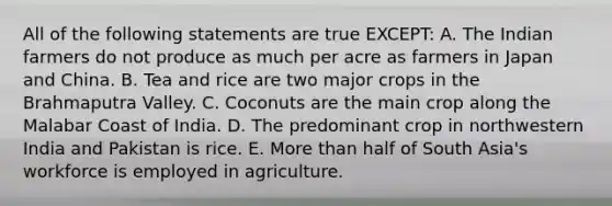 All of the following statements are true EXCEPT: A. The Indian farmers do not produce as much per acre as farmers in Japan and China. B. Tea and rice are two major crops in the Brahmaputra Valley. C. Coconuts are the main crop along the Malabar Coast of India. D. The predominant crop in northwestern India and Pakistan is rice. E. More than half of South Asia's workforce is employed in agriculture.