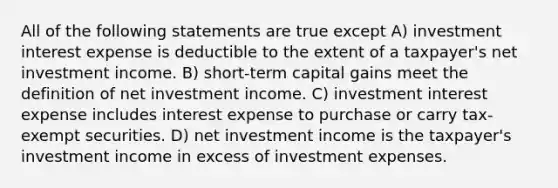 All of the following statements are true except A) investment interest expense is deductible to the extent of a taxpayer's net investment income. B) short-term capital gains meet the definition of net investment income. C) investment interest expense includes interest expense to purchase or carry tax-exempt securities. D) net investment income is the taxpayer's investment income in excess of investment expenses.