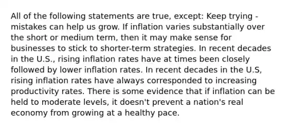 All of the following statements are true, except: Keep trying - mistakes can help us grow. If inflation varies substantially over the short or medium term, then it may make sense for businesses to stick to shorter-term strategies. In recent decades in the U.S., rising inflation rates have at times been closely followed by lower inflation rates. In recent decades in the U.S, rising inflation rates have always corresponded to increasing productivity rates. There is some evidence that if inflation can be held to moderate levels, it doesn't prevent a nation's real economy from growing at a healthy pace.