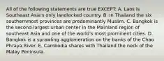 All of the following statements are true EXCEPT: A. Laos is Southeast Asia's only landlocked country. B. In Thailand the six southernmost provinces are predominantly Muslim. C. Bangkok is the second-largest urban center in the Mainland region of southeast Asia and one of the world's most prominent cities. D. Bangkok is a sprawling agglomeration on the banks of the Chao Phraya River. E. Cambodia shares with Thailand the neck of the Malay Peninsula.