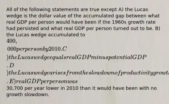 All of the following statements are true except A) the Lucas wedge is the dollar value of the accumulated gap between what real GDP per person would have been if the 1960s growth rate had persisted and what real GDP per person turned out to be. B) the Lucas wedge accumulated to 400,000 per person by 2010. C) the Lucas wedge equals real GDP minus potential GDP. D) the Lucas wedge arises from the slowdown of productivity growth that began during the 1970s. E) real GDP per person was30,700 per year lower in 2010 than it would have been with no growth slowdown.