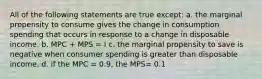 All of the following statements are true except: a. the marginal propensity to consume gives the change in consumption spending that occurs in response to a change in disposable income. b. MPC + MPS = I c. the marginal propensity to save is negative when consumer spending is greater than disposable income. d. if the MPC = 0.9, the MPS= 0.1