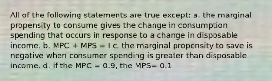 All of the following statements are true except: a. the marginal propensity to consume gives the change in consumption spending that occurs in response to a change in disposable income. b. MPC + MPS = I c. the marginal propensity to save is negative when consumer spending is greater than disposable income. d. if the MPC = 0.9, the MPS= 0.1