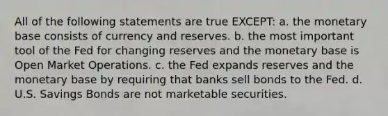 All of the following statements are true EXCEPT: a. the monetary base consists of currency and reserves. b. the most important tool of the Fed for changing reserves and the monetary base is Open Market Operations. c. the Fed expands reserves and the monetary base by requiring that banks sell bonds to the Fed. d. U.S. Savings Bonds are not marketable securities.