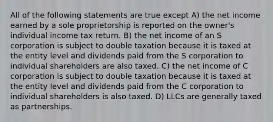 All of the following statements are true except A) the net income earned by a sole proprietorship is reported on the owner's individual income tax return. B) the net income of an S corporation is subject to double taxation because it is taxed at the entity level and dividends paid from the S corporation to individual shareholders are also taxed. C) the net income of C corporation is subject to double taxation because it is taxed at the entity level and dividends paid from the C corporation to individual shareholders is also taxed. D) LLCs are generally taxed as partnerships.