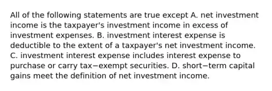 All of the following statements are true except A. net investment income is the​ taxpayer's investment income in excess of investment expenses. B. investment interest expense is deductible to the extent of a​ taxpayer's net investment income. C. investment interest expense includes interest expense to purchase or carry tax−exempt securities. D. short−term capital gains meet the definition of net investment income.