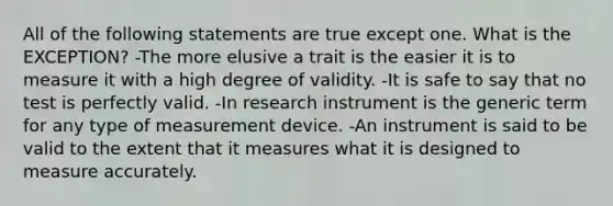 All of the following statements are true except one. What is the EXCEPTION? -The more elusive a trait is the easier it is to measure it with a high degree of validity. -It is safe to say that no test is perfectly valid. -In research instrument is the generic term for any type of measurement device. -An instrument is said to be valid to the extent that it measures what it is designed to measure accurately.