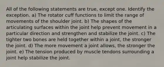 All of the following statements are true, except one. Identify the exception. a) The rotator cuff functions to limit the range of movements of the shoulder joint. b) The shapes of the articulating surfaces within the joint help prevent movement in a particular direction and strengthen and stabilize the joint. c) The tighter two bones are held together within a joint, the stronger the joint. d) The more movement a joint allows, the stronger the joint. e) The tension produced by muscle tendons surrounding a joint help stabilize the joint.