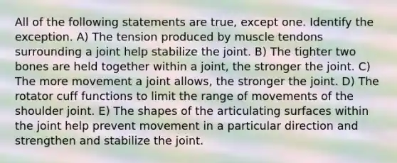 All of the following statements are true, except one. Identify the exception. A) The tension produced by muscle tendons surrounding a joint help stabilize the joint. B) The tighter two bones are held together within a joint, the stronger the joint. C) The more movement a joint allows, the stronger the joint. D) The rotator cuff functions to limit the range of movements of the shoulder joint. E) The shapes of the articulating surfaces within the joint help prevent movement in a particular direction and strengthen and stabilize the joint.