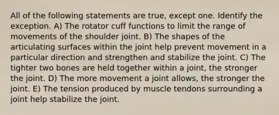 All of the following statements are true, except one. Identify the exception. A) The rotator cuff functions to limit the range of movements of the shoulder joint. B) The shapes of the articulating surfaces within the joint help prevent movement in a particular direction and strengthen and stabilize the joint. C) The tighter two bones are held together within a joint, the stronger the joint. D) The more movement a joint allows, the stronger the joint. E) The tension produced by muscle tendons surrounding a joint help stabilize the joint.