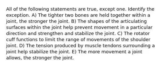 All of the following statements are true, except one. Identify the exception. A) The tighter two bones are held together within a joint, the stronger the joint. B) The shapes of the articulating surfaces within the joint help prevent movement in a particular direction and strengthen and stabilize the joint. C) The rotator cuff functions to limit the range of movements of the shoulder joint. D) The tension produced by muscle tendons surrounding a joint help stabilize the joint. E) The more movement a joint allows, the stronger the joint.