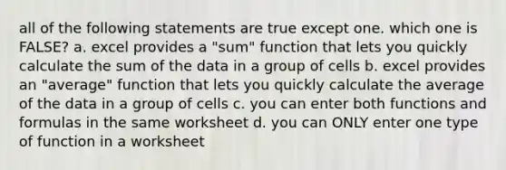 all of the following statements are true except one. which one is FALSE? a. excel provides a "sum" function that lets you quickly calculate the sum of the data in a group of cells b. excel provides an "average" function that lets you quickly calculate the average of the data in a group of cells c. you can enter both functions and formulas in the same worksheet d. you can ONLY enter one type of function in a worksheet