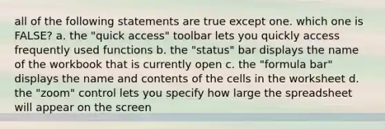 all of the following statements are true except one. which one is FALSE? a. the "quick access" toolbar lets you quickly access frequently used functions b. the "status" bar displays the name of the workbook that is currently open c. the "formula bar" displays the name and contents of the cells in the worksheet d. the "zoom" control lets you specify how large the spreadsheet will appear on the screen