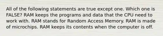 All of the following statements are true except one. Which one is FALSE? RAM keeps the programs and data that the CPU need to work with. RAM stands for Random Access Memory. RAM is made of microchips. RAM keeps its contents when the computer is off.