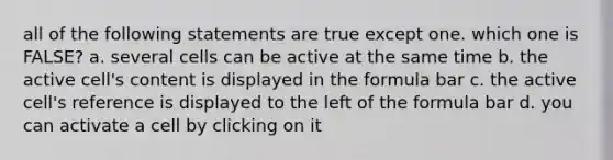 all of the following statements are true except one. which one is FALSE? a. several cells can be active at the same time b. the active cell's content is displayed in the formula bar c. the active cell's reference is displayed to the left of the formula bar d. you can activate a cell by clicking on it